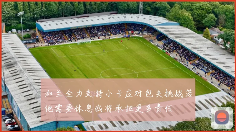 加兰全力支持小卡应对包夹挑战若他需要休息我将承担更多责任
