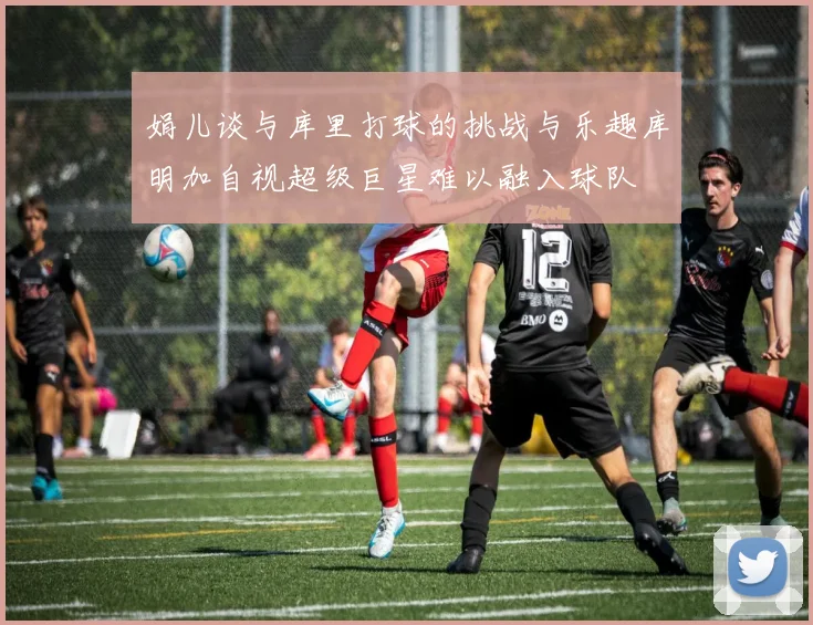 娟儿谈与库里打球的挑战与乐趣库明加自视超级巨星难以融入球队
