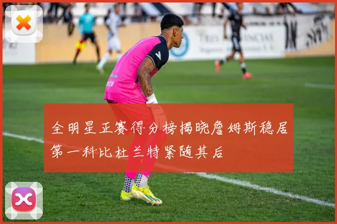 全明星正赛得分榜揭晓詹姆斯稳居第一科比杜兰特紧随其后