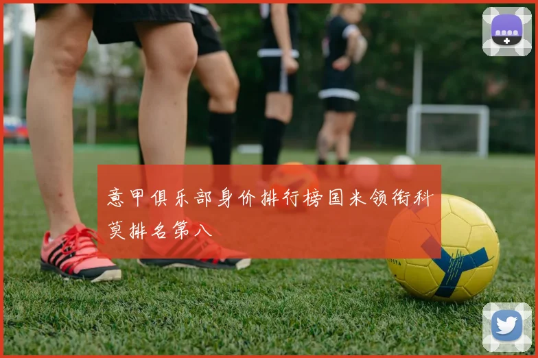 意甲俱乐部身价排行榜国米领衔科莫排名第八