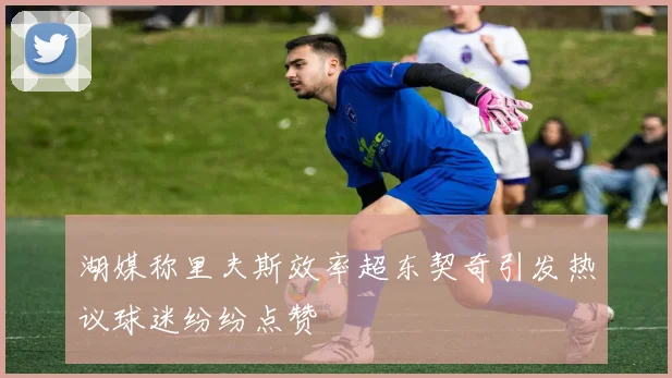 湖媒称里夫斯效率超东契奇引发热议球迷纷纷点赞