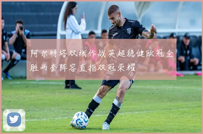 阿尔特塔双线作战英超稳健欧冠全胜两套阵容直指双冠荣耀