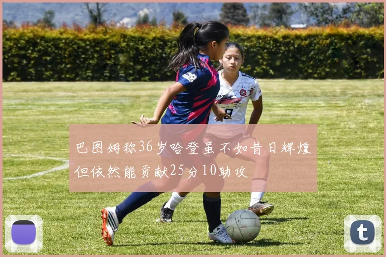 巴图姆称36岁哈登虽不如昔日辉煌但依然能贡献25分10助攻