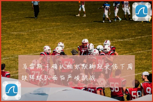 马雷斯卡确认帕尔默脚趾受伤下周缺阵球队面临严峻挑战