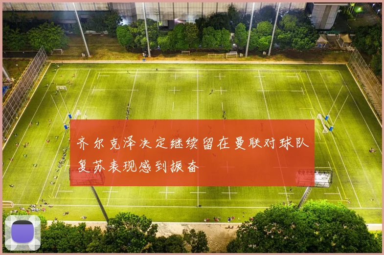 齐尔克泽决定继续留在曼联对球队复苏表现感到振奋