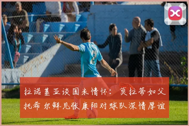 拉诺基亚谈国米情怀：莫拉蒂如父托希尔鲜见张康阳对球队深情厚谊