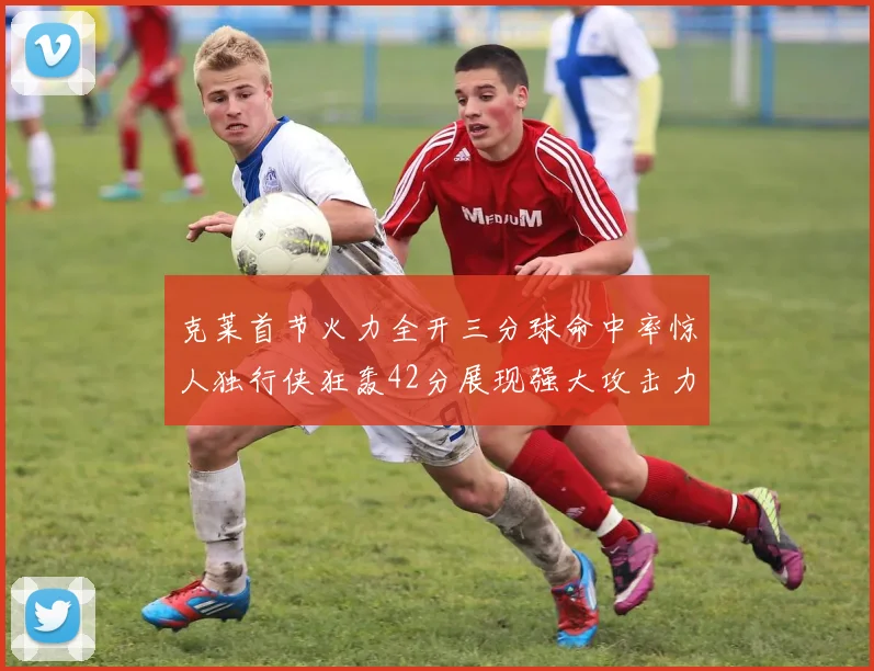 克莱首节火力全开三分球命中率惊人独行侠狂轰42分展现强大攻击力