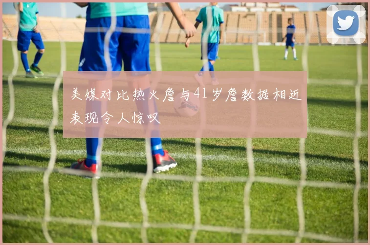 美媒对比热火詹与41岁詹数据相近表现令人惊叹