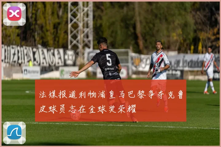 法媒报道利物浦皇马巴黎争夺克鲁皮球员志在金球奖荣耀