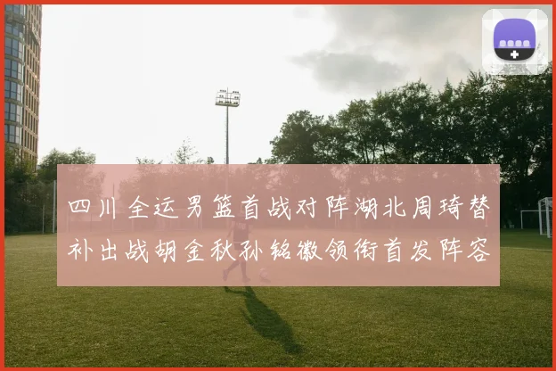 四川全运男篮首战对阵湖北周琦替补出战胡金秋孙铭徽领衔首发阵容