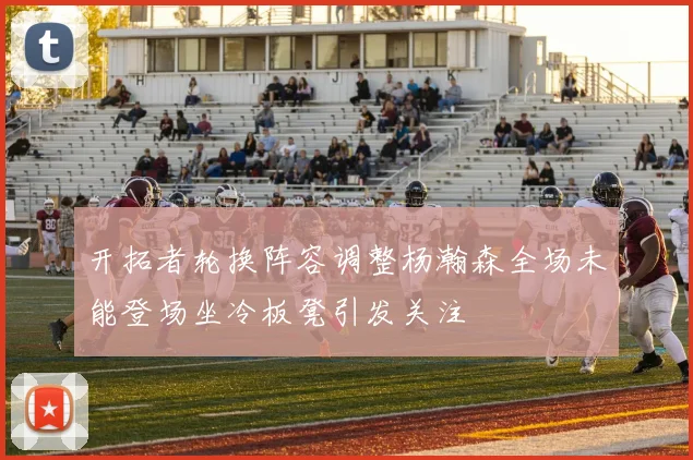 开拓者轮换阵容调整杨瀚森全场未能登场坐冷板凳引发关注