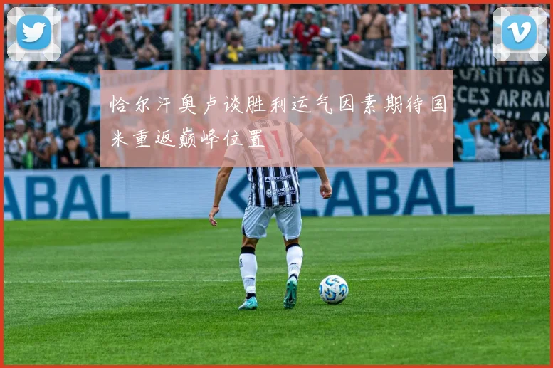 恰尔汗奥卢谈胜利运气因素期待国米重返巅峰位置
