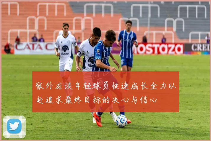 张外龙谈年轻球员快速成长全力以赴追求最终目标的决心与信心