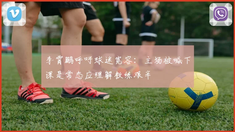 李霄鹏呼吁球迷宽容：主场被喊下课是常态应理解教练艰辛