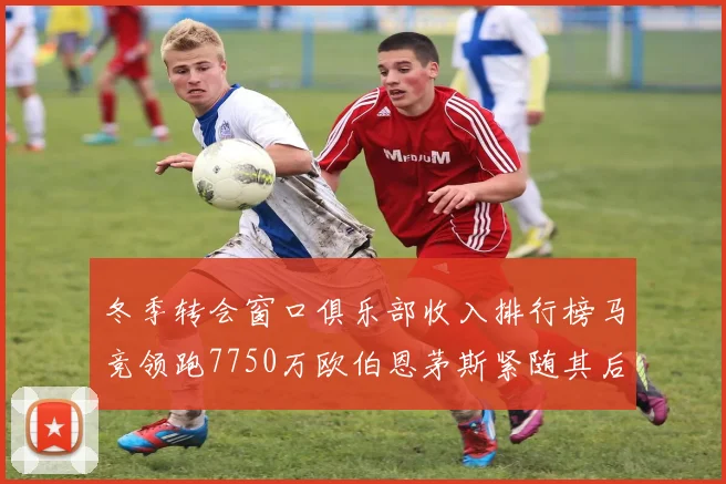 冬季转会窗口俱乐部收入排行榜马竞领跑7750万欧伯恩茅斯紧随其后7200万欧
