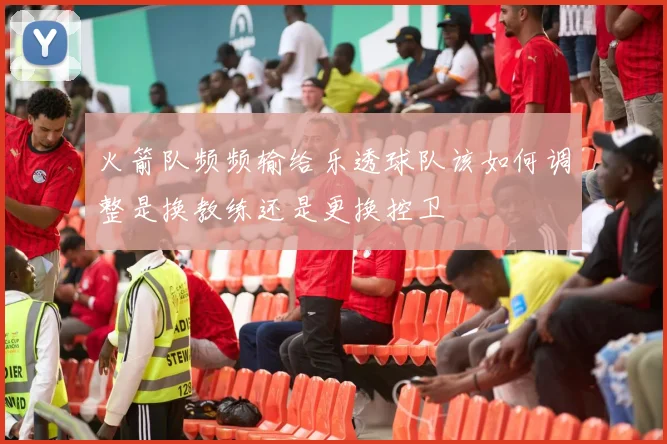 火箭队频频输给乐透球队该如何调整是换教练还是更换控卫