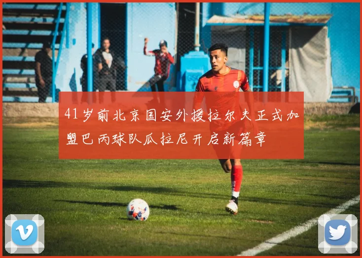 41岁前北京国安外援拉尔夫正式加盟巴丙球队瓜拉尼开启新篇章