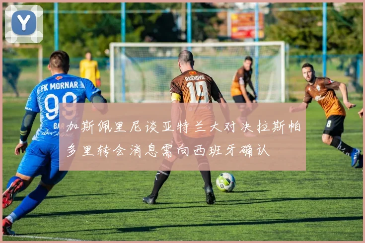 加斯佩里尼谈亚特兰大对决拉斯帕多里转会消息需向西班牙确认