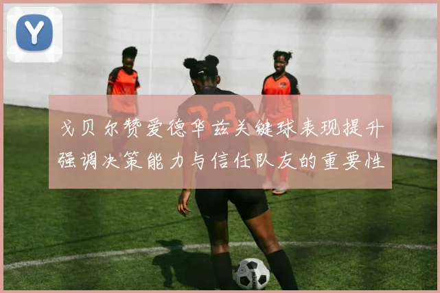戈贝尔赞爱德华兹关键球表现提升强调决策能力与信任队友的重要性