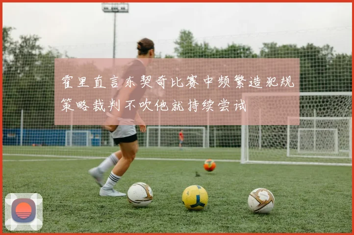 霍里直言东契奇比赛中频繁造犯规策略裁判不吹他就持续尝试