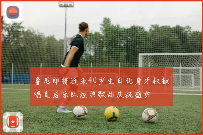 鲁尼即将迎来40岁生日化身牙叔献唱皇后乐队经典歌曲庆祝盛典