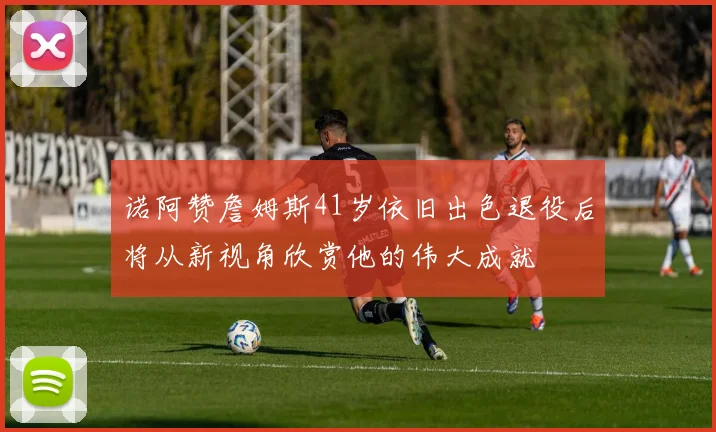 诺阿赞詹姆斯41岁依旧出色退役后将从新视角欣赏他的伟大成就