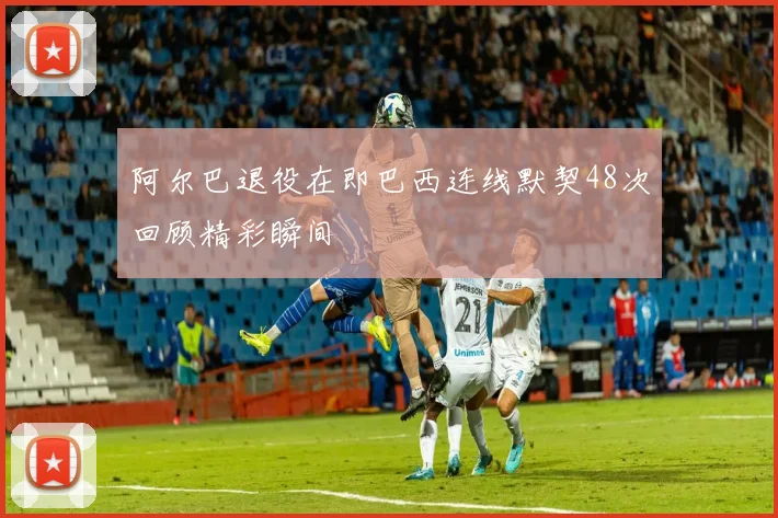 阿尔巴退役在即巴西连线默契48次回顾精彩瞬间