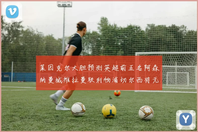 莱因克尔大胆预测英超前五名阿森纳曼城维拉曼联利物浦切尔西将无缘欧战