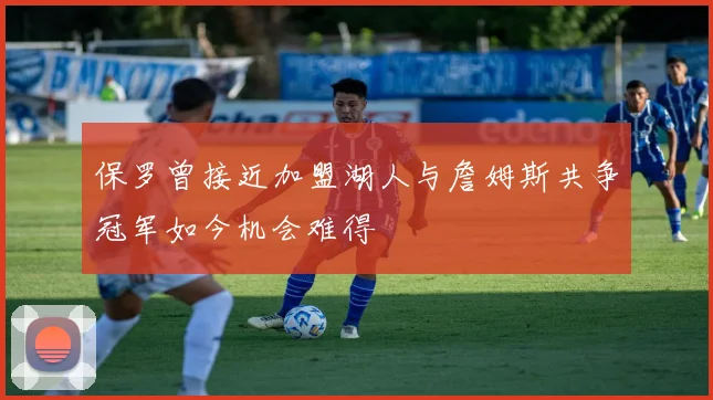 保罗曾接近加盟湖人与詹姆斯共争冠军如今机会难得