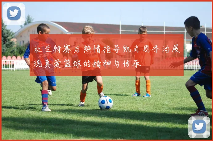 杜兰特赛后热情指导凯肖恩乔治展现真爱篮球的精神与传承