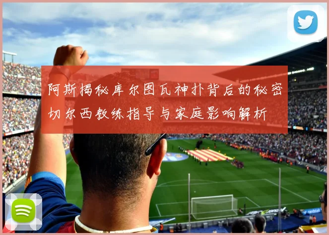 阿斯揭秘库尔图瓦神扑背后的秘密切尔西教练指导与家庭影响解析