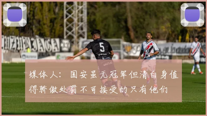 媒体人：国安虽无冠军但清白身值得骄傲处罚不可接受的只有他们