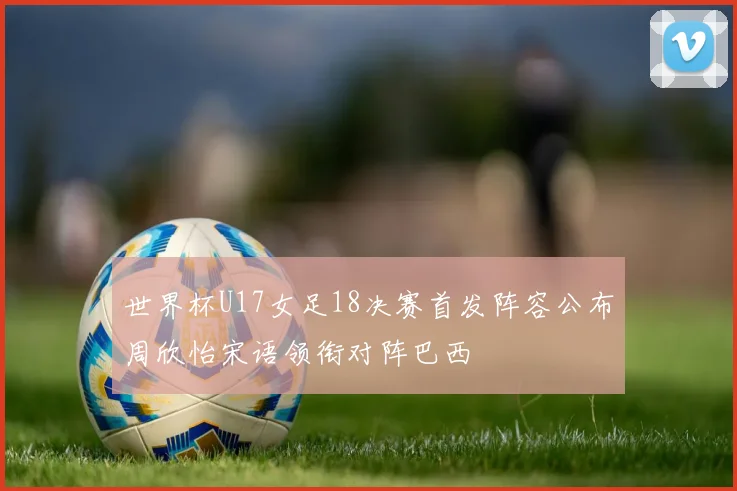 世界杯U17女足18决赛首发阵容公布周欣怡宋语领衔对阵巴西