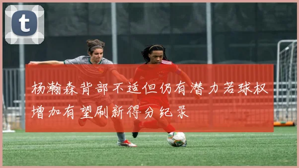 杨瀚森背部不适但仍有潜力若球权增加有望刷新得分纪录