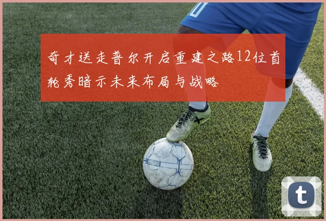 奇才送走普尔开启重建之路12位首轮秀暗示未来布局与战略