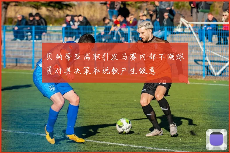 贝纳蒂亚离职引发马赛内部不满球员对其决策和说教产生敌意
